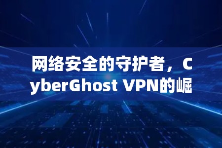 网络安全的守护者，CyberGhost VPN的崛起与价值