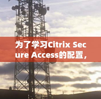 为了学习Citrix Secure Access的配置，以下是一个清晰的步骤指南，帮助您系统地掌握该工具