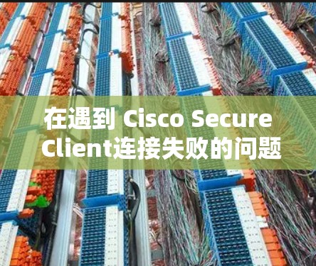 在遇到 Cisco Secure Client连接失败的问题时，可以按照以下步骤进行故障排查和解决