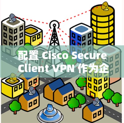 配置 Cisco Secure Client VPN 作为企业访问方案，需要按照以下步骤操作。以下是详细的步骤说明和注意事项