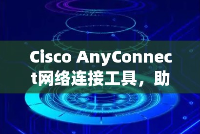 Cisco AnyConnect网络连接工具，助力高效可靠网络连接