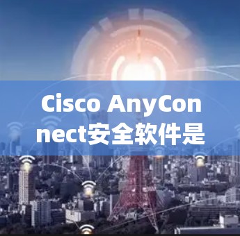 Cisco AnyConnect安全软件是一个由Cisco公司开发的网络安全工具，旨在保护设备和网络免受恶意软件和攻击的影响。以下是关于该软件的详细内容