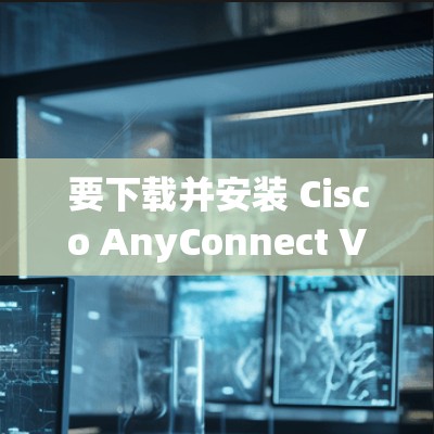 要下载并安装 Cisco AnyConnect VPN，可以按照以下步骤进行