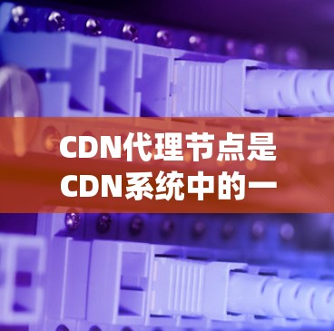 CDN代理节点是CDN系统中的一个关键组成部分，负责将来自各个本地服务器的内容传输到用户端。以下是对CDN代理节点的详细介绍