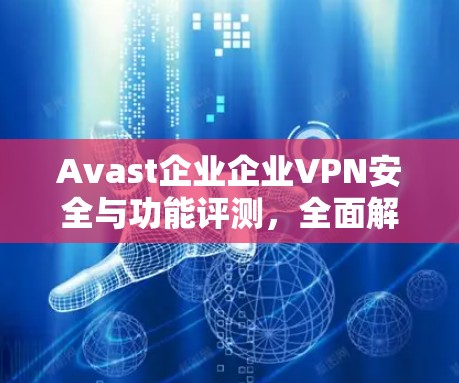 Avast企业企业VPN安全与功能评测，全面解析其性能与安全性