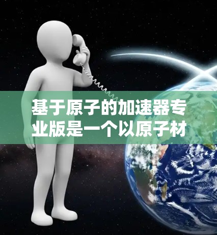 基于原子的加速器专业版是一个以原子材料和物理技术为基础的新型加速装置，主要用于加速带电粒子，如电子或质子，使其达到更高的速度或能量。以下是对该专业版的详细分析