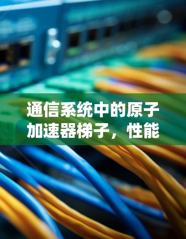 通信系统中的原子加速器梯子，性能提升的关键因素