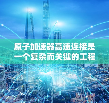 原子加速器高速连接是一个复杂而关键的工程领域，涉及多个领域的深入研究和创新。以下是对这一领域的总结和分析