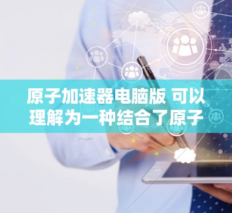 原子加速器电脑版 可以理解为一种结合了原子物理实验和计算机技术的设备或软件，用于模拟或研究原子的加速过程。以下是一些可能的解释