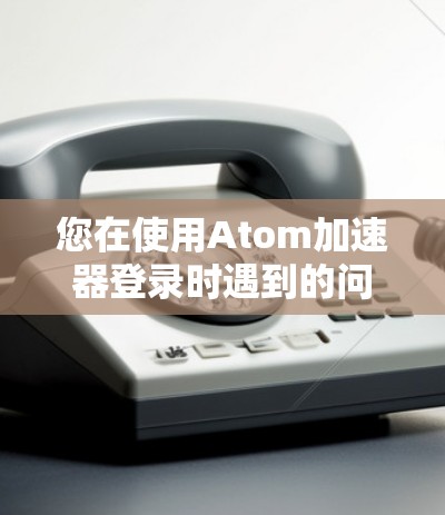 您在使用Atom加速器登录时遇到的问题，可以通过以下步骤进行解决