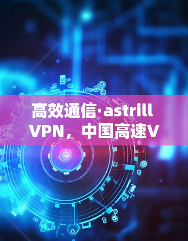 高效通信·astrill VPN，中国高速VPN的优质选择