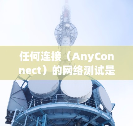 任何连接（AnyConnect）的网络测试是一个系统性的过程，旨在确保任何连接的可靠性和有效性。以下是一个有条理的总结和步骤指南