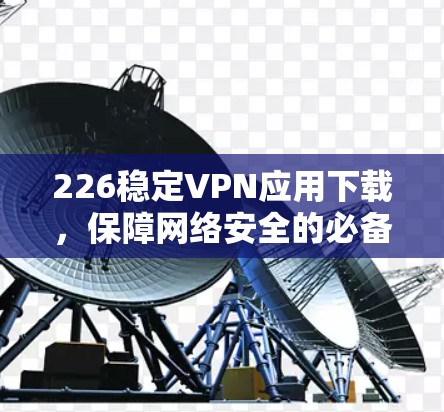 226稳定VPN应用下载，保障网络安全的必备工具