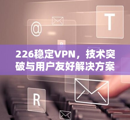 226稳定VPN，技术突破与用户友好解决方案