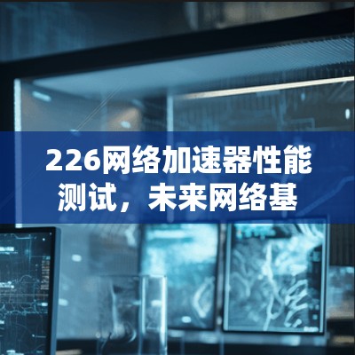 226网络加速器性能测试，未来网络基础设施的创新与发展