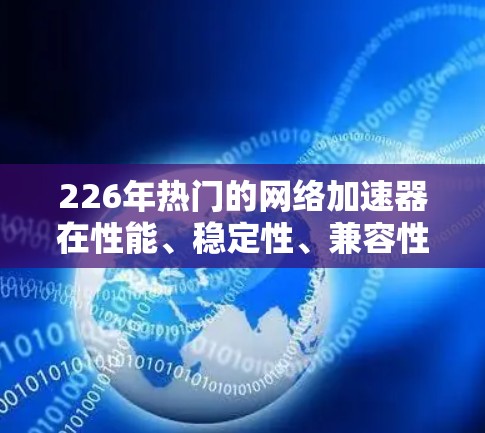 226年热门的网络加速器在性能、稳定性、兼容性、用户体验、价格、广告、安全性和社区反馈等方面进行了全面评测。以下是详细的评价和推荐