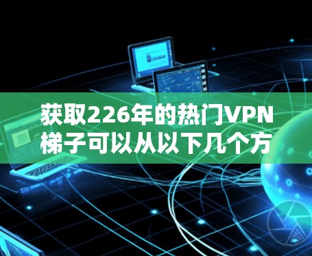 获取226年的热门VPN梯子可以从以下几个方面进行