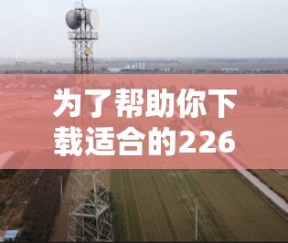 为了帮助你下载适合的226年的热门VPN软件，以下是一些推荐和建议