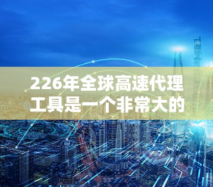 226年全球高速代理工具是一个非常大的话题，可能涉及多个方面，包括市场趋势、政策法规、基础设施、客户服务等。以下是一些可能的领域和工具，供你参考