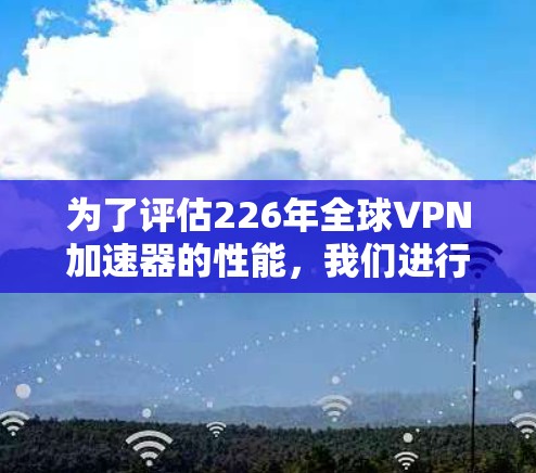 为了评估226年全球VPN加速器的性能，我们进行了节点速度测试，以下是详细的测试计划和步骤