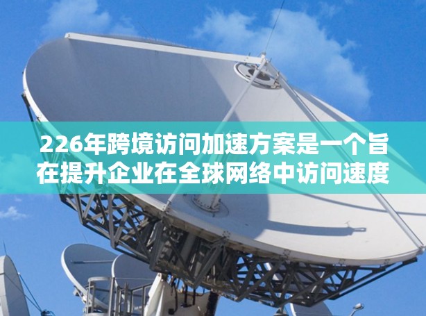 226年跨境访问加速方案是一个旨在提升企业在全球网络中访问速度和效率的策略和解决方案。以下是一个全面的方案框架，涵盖技术、法律、政策和运营等方面