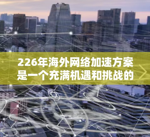 226年海外网络加速方案是一个充满机遇和挑战的时期，尤其是在全球数字化转型、远程办公、内容创作和数据流需求加速增长的背景下。以下是一份全面的海外网络加速方案建议