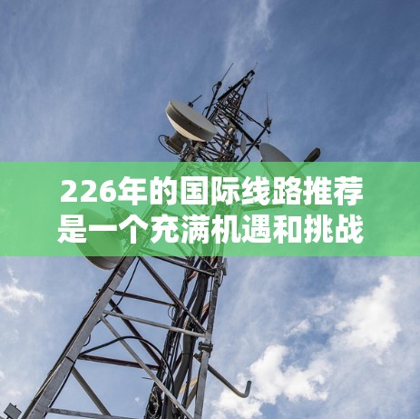 226年的国际线路推荐是一个充满机遇和挑战的领域，因为国际航班和火车的频率、价格和可用性都会因季节和旅行旺季而有所变化。以下是一些关键的国际线路推荐，涵盖主要的国际大都市及其主要的国际航班和火车线路
