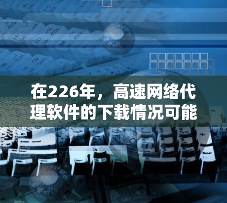 在226年，高速网络代理软件的下载情况可能会有所变化，但总体趋势是用户更倾向于选择安全可靠、功能丰富的软件。以下是一些可能在226年下载的高速网络代理软件及其特点