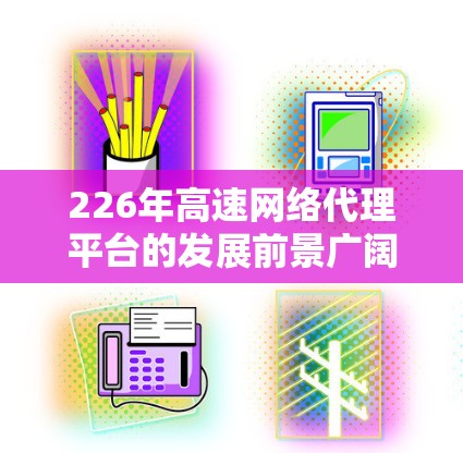 226年高速网络代理平台的发展前景广阔，主要涉及技术优化、AI应用、区块链集成以及与各方的合作，以适应未来网络环境。以下是该领域的关键点分析