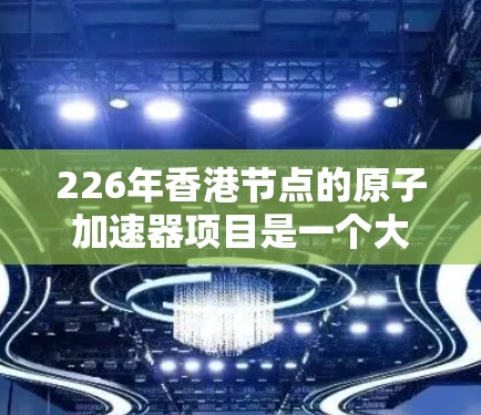 226年香港节点的原子加速器项目是一个大型精密的技术项目，旨在成为全球领先的原子加速器设备。以下是其关键信息