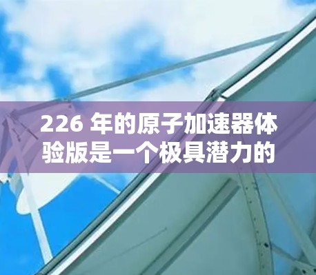 226 年的原子加速器体验版是一个极具潜力的领域，尤其是在核能技术和高能物理研究方面。以下是一些可能涉及的方面和内容