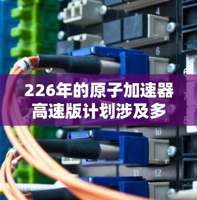 226年的原子加速器高速版计划涉及多个前沿技术，旨在进一步提升加速器的性能和效率。以下是一些可能的进展方向
