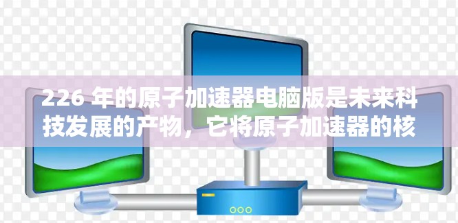 226 年的原子加速器电脑版是未来科技发展的产物，它将原子加速器的核心技术与现代计算机相结合，实现更加高效、精确和智能化的加速过程。以下是关于这一项目的详细分析