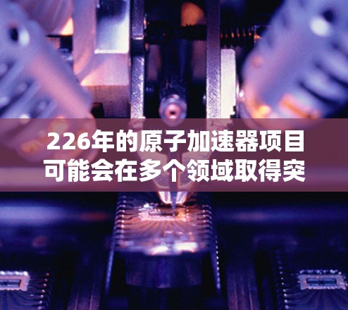 226年的原子加速器项目可能会在多个领域取得突破，特别是在材料科学、计算能力和先进技术方面。以下是一些可能在226年发展的原子加速器项目