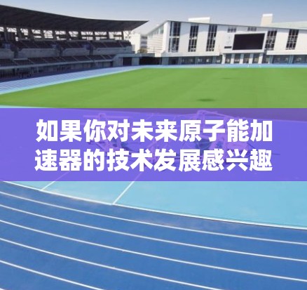 如果你对未来原子能加速器的技术发展感兴趣,可以关注如下方面 如果你对未来原子能加速器的技术发展感兴趣,可以关注如下方面