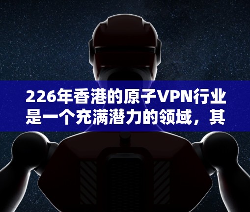 226年香港的原子VPN行业是一个充满潜力的领域，其发展前景受技术进步、政策支持和市场需求的多重影响。以下是一个结构化的总结和展望
