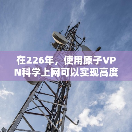 在226年，使用原子VPN科学上网可以实现高度 secure 的通信，利用量子纠缠技术加密数据传输。以下是详细的步骤和信息