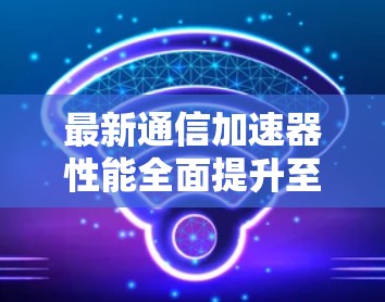 最新通信加速器性能全面提升至1万百万比特每秒