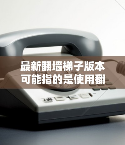 最新翻墙梯子版本可能指的是使用翻墙工具（如文档编辑器、Markdown编辑器等）进行翻墙的操作。以下是一些常见的翻墙工具及其特点