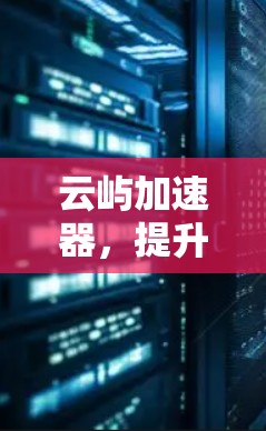 云屿加速器，提升网络性能，提升生活品质