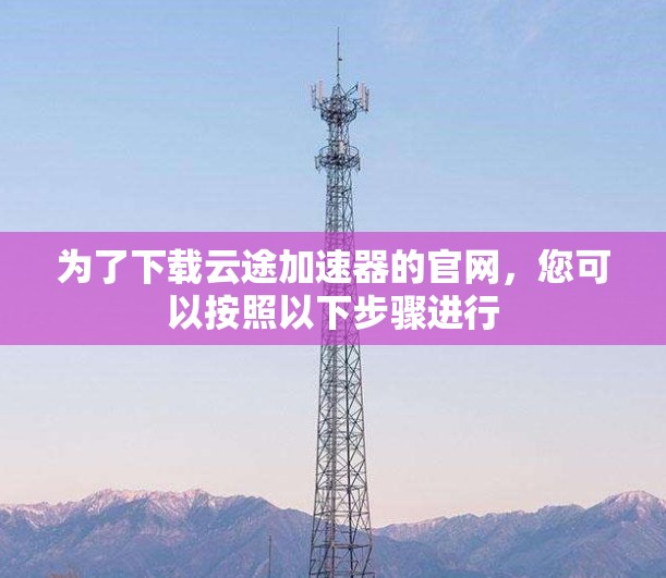 为了下载云途加速器的官网，您可以按照以下步骤进行