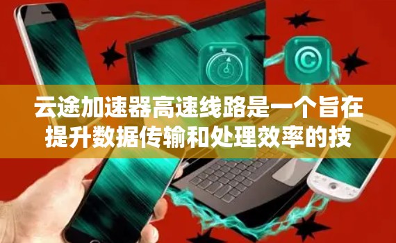 云途加速器高速线路是一个旨在提升数据传输和处理效率的技术系统，由云途公司开发并提供。以下是其主要特点和功能