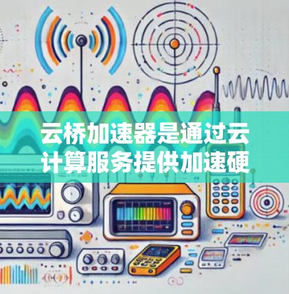云桥加速器是通过云计算服务提供加速硬件的能力，旨在提升AI模型训练和计算效率。以下是关于云桥加速器最新版本的详细信息