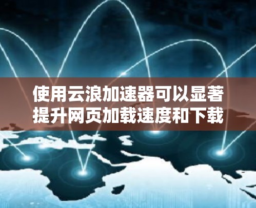 使用云浪加速器可以显著提升网页加载速度和下载效率，以下是详细的使用指南