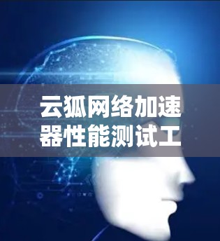云狐网络加速器性能测试工具，为您优化网络连接提供助力