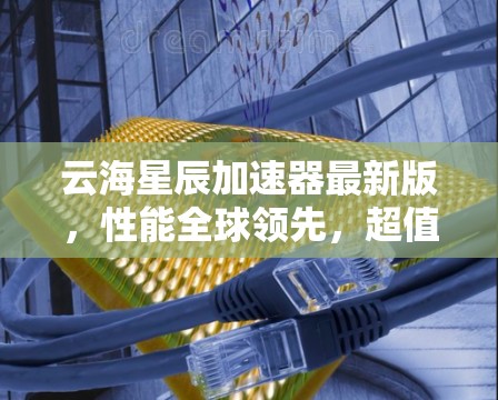 云海星辰加速器最新版，性能全球领先，超值价格，助力数据流量优化