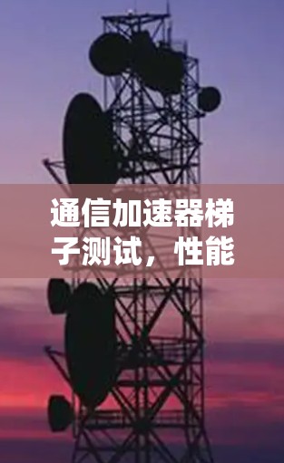通信加速器梯子测试，性能提升与效率优化