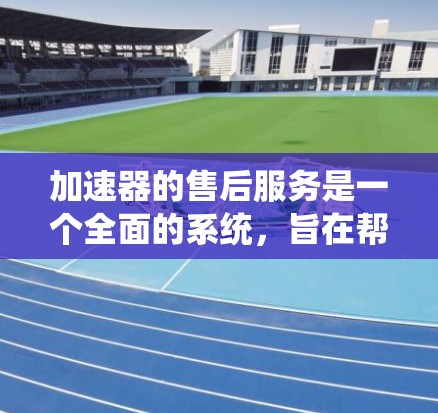 加速器的售后服务是一个全面的系统，旨在帮助用户维护和优化加速器性能。以下是对加速器售后服务的详细分析和总结