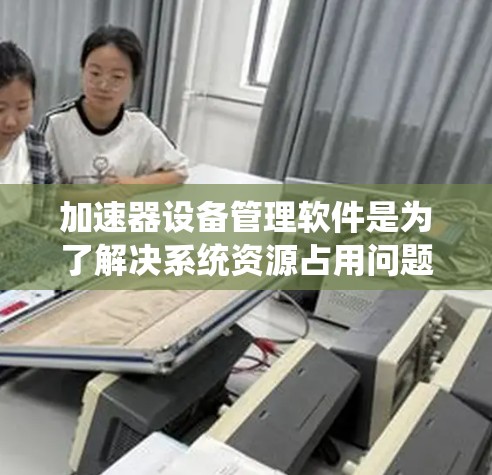 加速器设备管理软件是为了解决系统资源占用问题而设计的工具，能够自动管理软件下载、文件安装和网络连接等任务，以提升用户体验。以下是对加速器的详细分析和总结