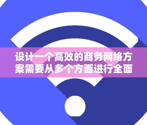 设计一个高效的商务网络方案需要从多个方面进行全面考虑，以确保信息传递快、可靠且安全。以下是一个详细的步骤指南